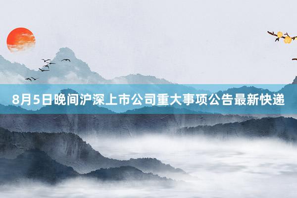 8月5日晚间沪深上市公司重大事项公告最新快递