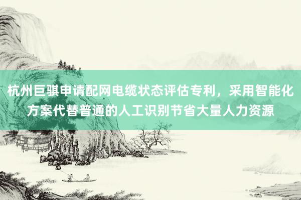 杭州巨骐申请配网电缆状态评估专利，采用智能化方案代替普通的人工识别节省大量人力资源