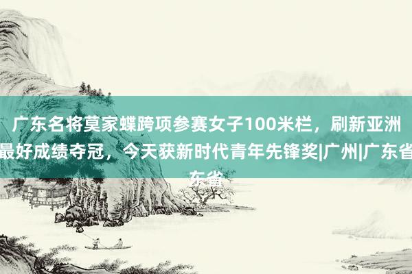广东名将莫家蝶跨项参赛女子100米栏，刷新亚洲最好成绩夺冠，今天获新时代青年先锋奖|广州|广东省