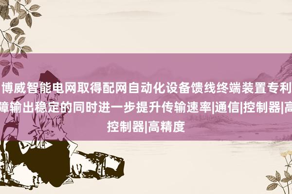 博威智能电网取得配网自动化设备馈线终端装置专利，保障输出稳定的同时进一步提升传输速率|通信|控制器|高精度