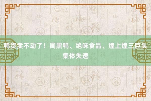 鸭货卖不动了！周黑鸭、绝味食品、煌上煌三巨头集体失速