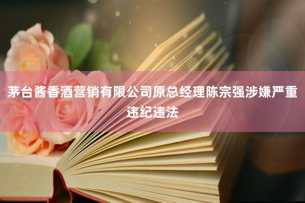 茅台酱香酒营销有限公司原总经理陈宗强涉嫌严重违纪违法