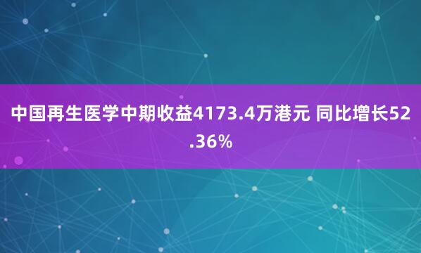 中国再生医学中期收益4173.4万港元 同比增长52.36%