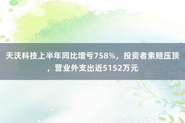 天沃科技上半年同比增亏758%，投资者索赔压顶，营业外支出近5152万元