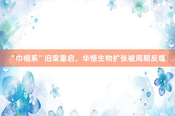 “巾帼系”旧案重启，华恒生物扩张被周期反噬