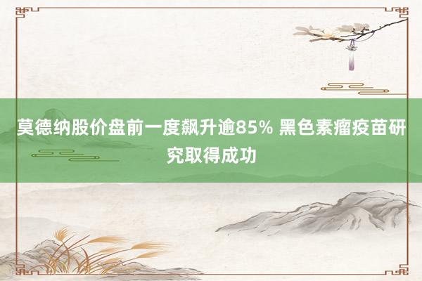 莫德纳股价盘前一度飙升逾85% 黑色素瘤疫苗研究取得成功