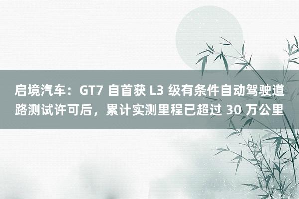 启境汽车：GT7 自首获 L3 级有条件自动驾驶道路测试许可后，累计实测里程已超过 30 万公里