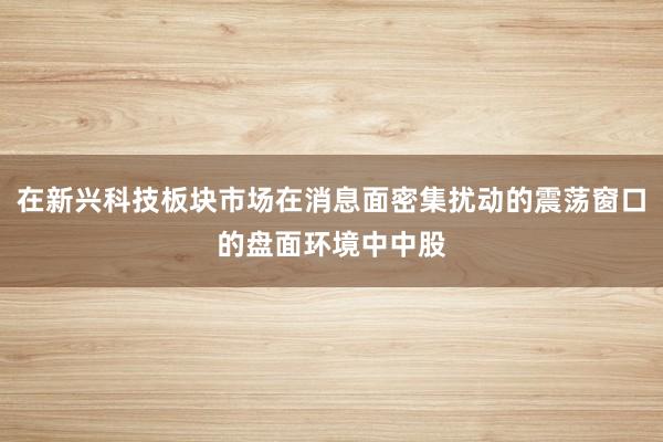 在新兴科技板块市场在消息面密集扰动的震荡窗口的盘面环境中中股