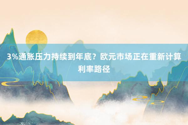 3%通胀压力持续到年底？欧元市场正在重新计算利率路径