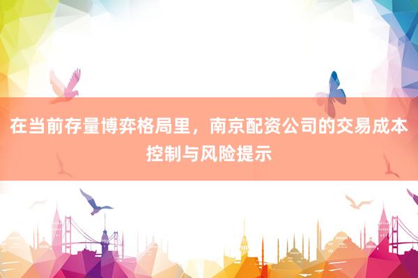 在当前存量博弈格局里，南京配资公司的交易成本控制与风险提示