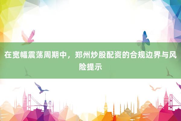 在宽幅震荡周期中，郑州炒股配资的合规边界与风险提示