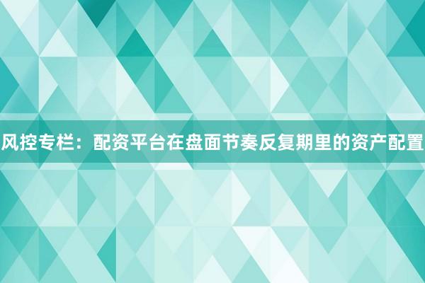 风控专栏：配资平台在盘面节奏反复期里的资产配置