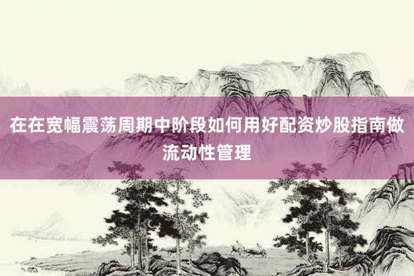 在在宽幅震荡周期中阶段如何用好配资炒股指南做流动性管理