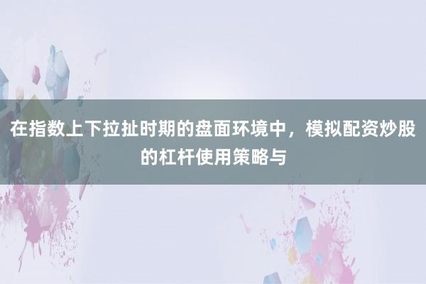在指数上下拉扯时期的盘面环境中，模拟配资炒股的杠杆使用策略与