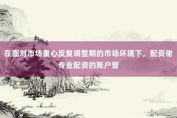 在面对市场重心反复调整期的市场环境下，配资佬专业配资的账户管
