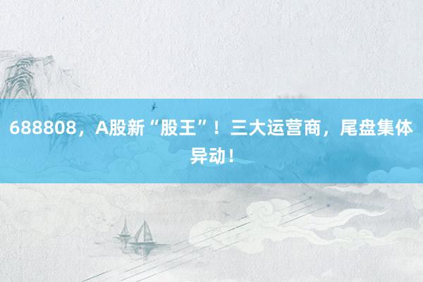 688808,A股新“股王”!三大运营商,尾盘集体异动!