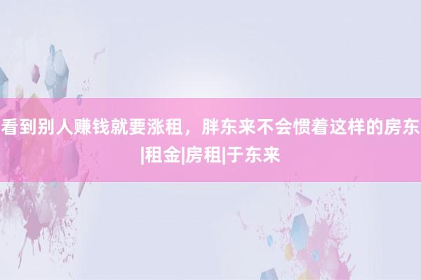 看到别人赚钱就要涨租，胖东来不会惯着这样的房东|租金|房租|于东来