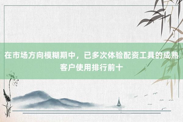 在市场方向模糊期中，已多次体验配资工具的成熟客户使用排行前十