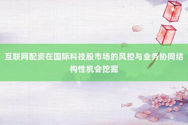 互联网配资在国际科技股市场的风控与业务协同结构性机会挖掘