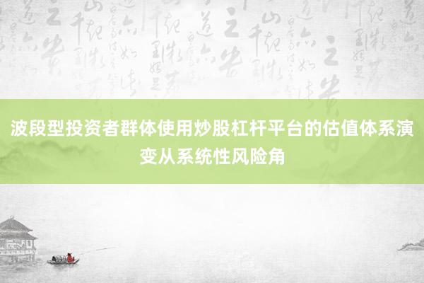 波段型投资者群体使用炒股杠杆平台的估值体系演变从系统性风险角