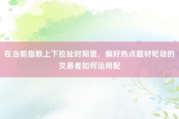 在当前指数上下拉扯时期里，偏好热点题材轮动的交易者如何运用配