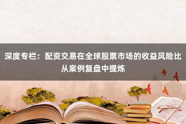 深度专栏：配资交易在全球股票市场的收益风险比从案例复盘中提炼