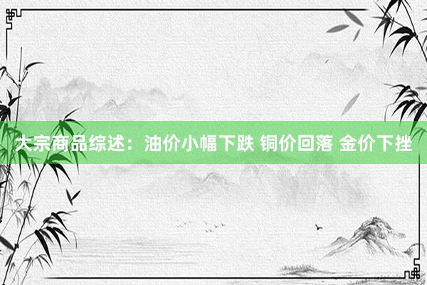 大宗商品综述：油价小幅下跌 铜价回落 金价下挫
