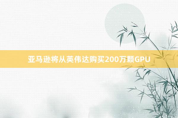 亚马逊将从英伟达购买200万颗GPU