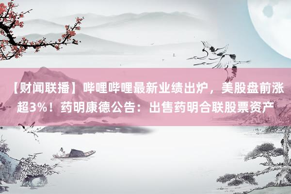 【财闻联播】哔哩哔哩最新业绩出炉，美股盘前涨超3%！药明康德公告：出售药明合联股票资产