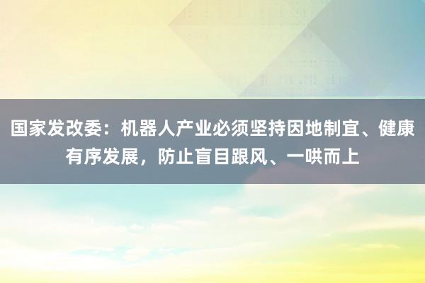 国家发改委：机器人产业必须坚持因地制宜、健康有序发展，防止盲目跟风、一哄而上