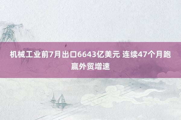 机械工业前7月出口6643亿美元 连续47个月跑赢外贸增速