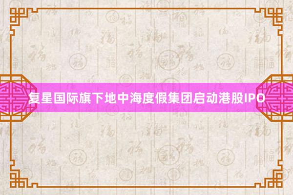 复星国际旗下地中海度假集团启动港股IPO