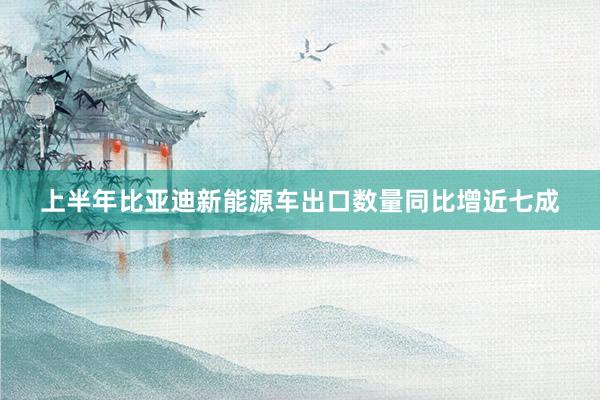 上半年比亚迪新能源车出口数量同比增近七成