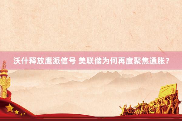 沃什释放鹰派信号 美联储为何再度聚焦通胀？