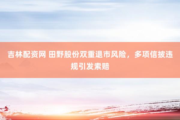 吉林配资网 田野股份双重退市风险，多项信披违规引发索赔