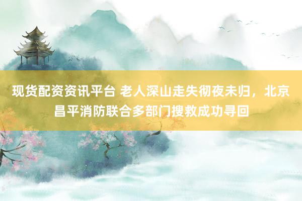 现货配资资讯平台 老人深山走失彻夜未归，北京昌平消防联合多部门搜救成功寻回