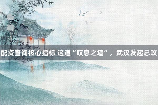配资查询核心指标 这道“叹息之墙”，武汉发起总攻