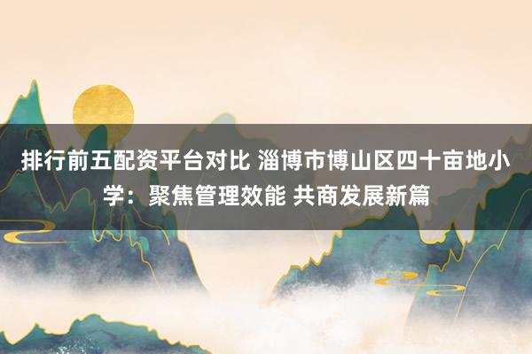 排行前五配资平台对比 淄博市博山区四十亩地小学：聚焦管理效能 共商发展新篇