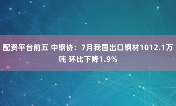 配资平台前五 中钢协：7月我国出口钢材1012.1万吨 环比下降1.9%