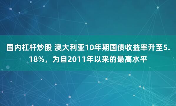 国内杠杆炒股 澳大利亚10年期国债收益率升至5.18%，为自2011年以来的最高水平