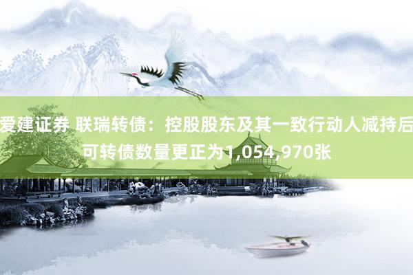 爱建证券 联瑞转债：控股股东及其一致行动人减持后可转债数量更正为1,054,970张