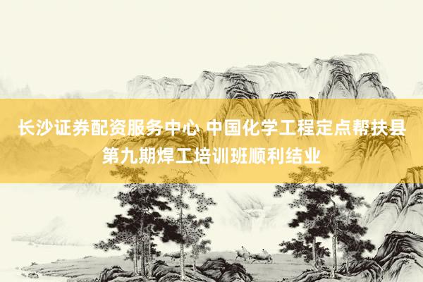 长沙证券配资服务中心 中国化学工程定点帮扶县第九期焊工培训班顺利结业