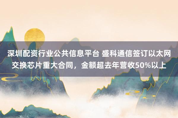 深圳配资行业公共信息平台 盛科通信签订以太网交换芯片重大合同，金额超去年营收50%以上