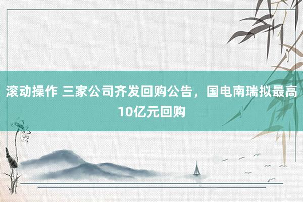 滚动操作 三家公司齐发回购公告，国电南瑞拟最高10亿元回购