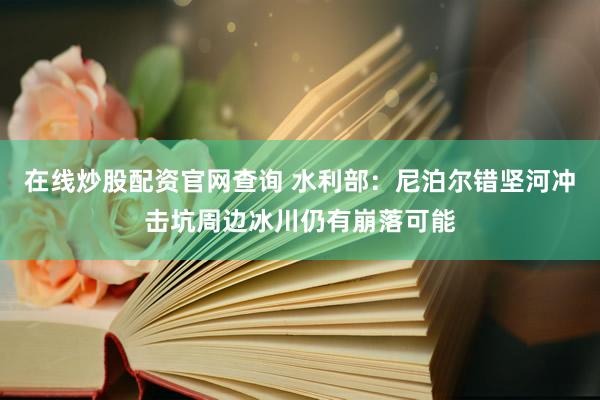 在线炒股配资官网查询 水利部：尼泊尔错坚河冲击坑周边冰川仍有崩落可能