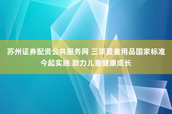 苏州证券配资公共服务网 三项婴童用品国家标准今起实施 助力儿童健康成长