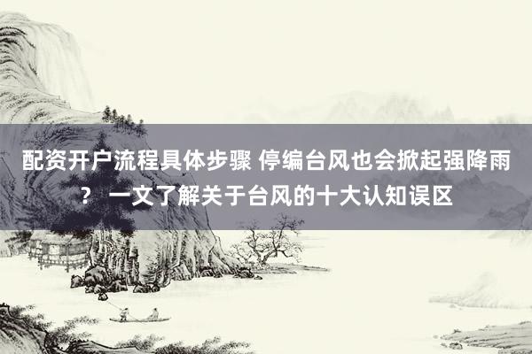 配资开户流程具体步骤 停编台风也会掀起强降雨？ 一文了解关于台风的十大认知误区