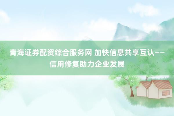 青海证券配资综合服务网 加快信息共享互认——信用修复助力企业发展