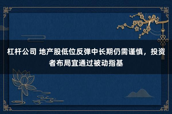 杠杆公司 地产股低位反弹中长期仍需谨慎，投资者布局宜通过被动指基