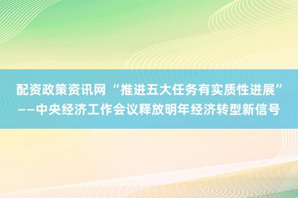 配资政策资讯网 “推进五大任务有实质性进展”——中央经济工作会议释放明年经济转型新信号
